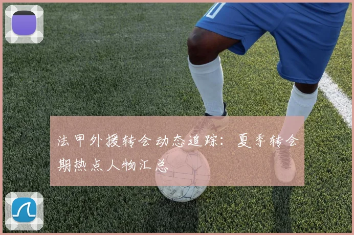 法甲外援转会动态追踪：夏季转会期热点人物汇总