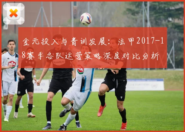 金元投入与青训发展：法甲2017-18赛季各队运营策略深度对比分析