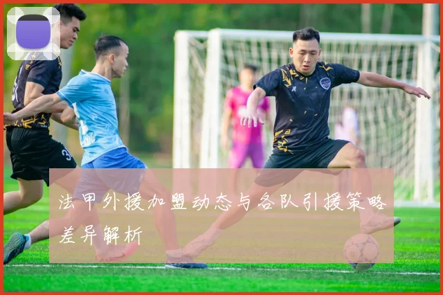 法甲外援加盟动态与各队引援策略差异解析