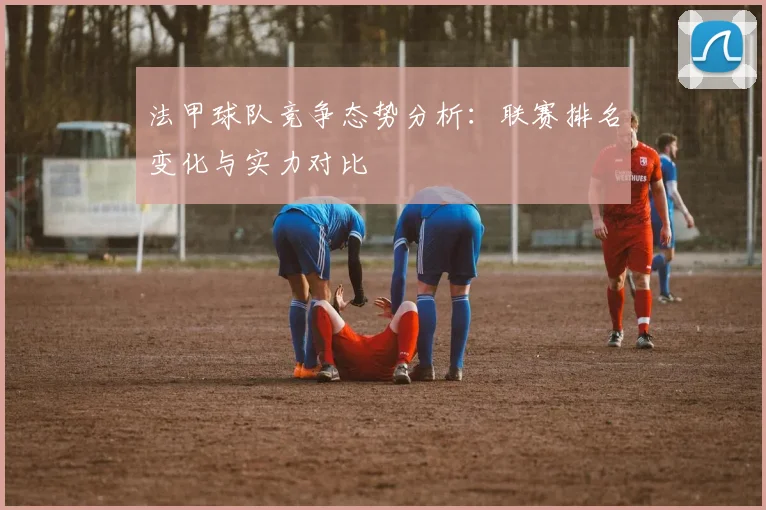 法甲球队竞争态势分析：联赛排名变化与实力对比